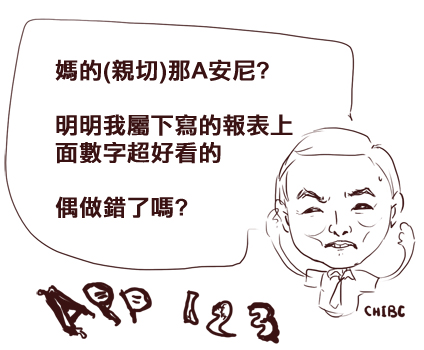 施顏祥: 媽的(親切)那A安尼? 明明我下屬寫的報表上面數字超好看的,難道,偶做錯了嗎? 施顏祥: 媽的(親切)那A安尼? 明明我下屬寫的報表上面數字超好看的,難道,偶做錯了嗎?