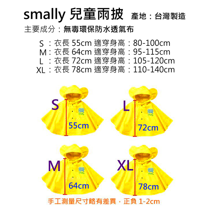 smally 兒童雨披 產地:台灣製造主要成分:無毒環保防水透氣布:衣長 55cm 適穿身高:80-100cm :衣長 64cm 適穿身高:95-115cmL:衣長 72cm 適穿身高:105-120cmXL:衣長 78cm 適穿身高:110-140cmS55cm72cmM64cmXL78cm手工測量尺寸略有差異,正負1-2cm
