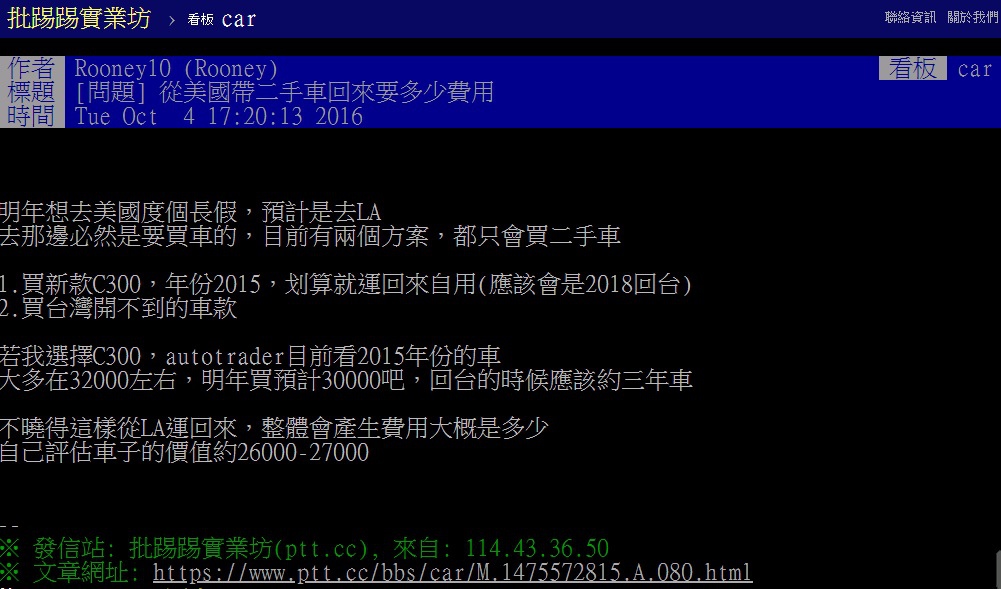 Car2TW回答ptt網友美國買車運回台灣費用問題,ptt網友詢問去美國洛杉磯度假,順便想買台賓士C300進口車運回台灣,進口車如何代辦運車回台灣關稅如何估算?美國買車運回台灣價格划算嗎?費用如何計算?ARTC車測驗車費用多少錢?美國買車運回台灣價格非常划算喔,許多ptt網友都已經做過了 Car2TW回答ptt網友美國買車運回台灣費用問題,ptt網友詢問去美國洛杉磯度假,順便想買台賓士C300進口車運回台灣,進口車如何代辦運車回台灣關稅如何估算?美國買車運回台灣價格划算嗎?費用如何計算?ARTC車測驗車費用多少錢?美國買車運回台灣價格非常划算喔,許多ptt網友都已經做過了