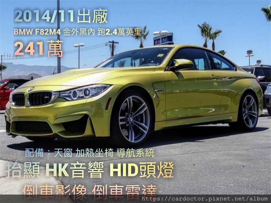 2014/11出廠 BMW F82 M4 金外黑內 跑2.4萬英里 價格241萬 #32695  配備：天窗 加熱坐椅 導航系統 抬顯 HK音響 HID頭燈 倒車影像 倒車雷達