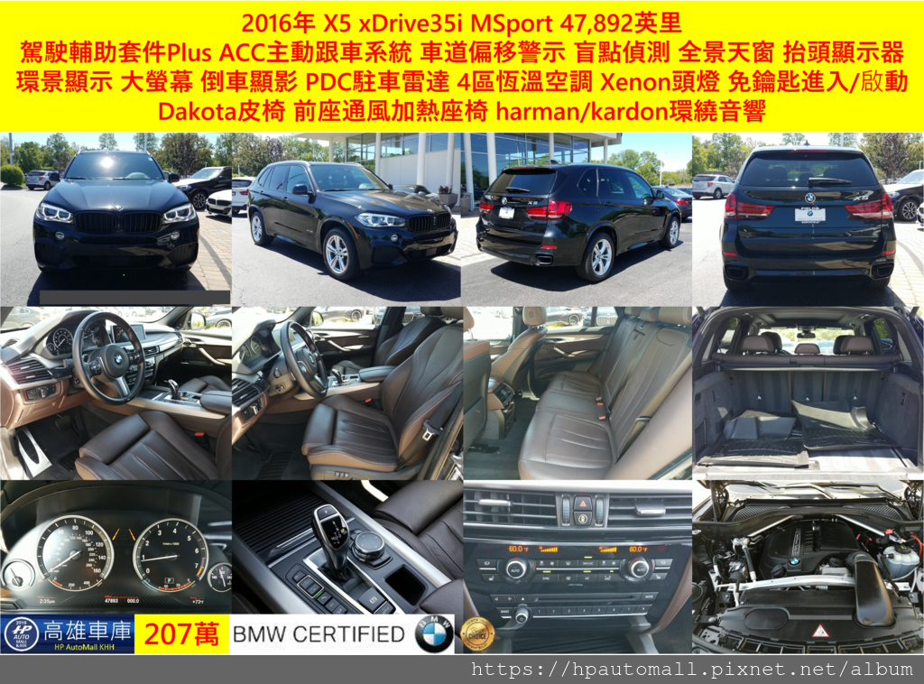 下面這台2016年 X5 xDrive35i可是擁有MSport帥氣的外觀喔!跑了47,892英里,配備有駕駛輔助套件Plus(ACC主動跟車系統、車道偏移警示、盲點警示)、全景天窗、抬頭顯示器、環景顯示、大螢幕、倒車顯影、PDC駐車雷達、4區恆溫空調、Xenon頭燈(具有適應性彎道轉向功能)、免鑰匙進入/啟動、Dakota皮椅、前座通風加熱座椅， harman/kardon環繞音響, 這台可是有BMW認證中古車, 207萬元就有囉!  跑了47,892英里,配備有駕駛輔助套件Plus(ACC主動跟車系統、車道偏移警示、盲點警示)、全景天窗、抬頭顯示器、環景顯示、大螢幕、倒車顯影、PDC駐車雷達、4區恆溫空調、Xenon頭燈(具有適應性彎道轉向功能)、免鑰匙進入/啟動、Dakota皮椅、前座通風加熱座椅， harman/kardon環繞音響, 這台可是有BMW認證中古車, 207萬元就有囉!