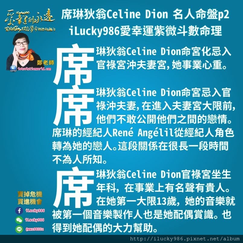 805席琳狄翁Celine Dion 名人紫微斗數命盤iLucky986愛幸運紫微斗數命理資訊顧問p2,席琳狄翁Celine Dion命宮化忌入官祿宮沖夫妻宮，她事業心重。  席琳狄翁Celine Dion命宮忌入官祿沖夫妻，而在她進入夫妻宮大限之前，他們不敢公開他們之間的戀情。 席琳的經紀人René Angélil從經紀人的角色轉為她的戀人。但是這段關係在很長的一段時間內都不為人所知，因為他們害怕公眾無法接受他們之間巨大的年齡差距。  席琳狄翁Celine Dion官祿宮坐生年科， 在事業上有名聲有貴人。在她第一個大限13歲， 她的音樂就被第一個音樂製作人也是她配偶賞識。 也得到她配偶的大力幫助。 