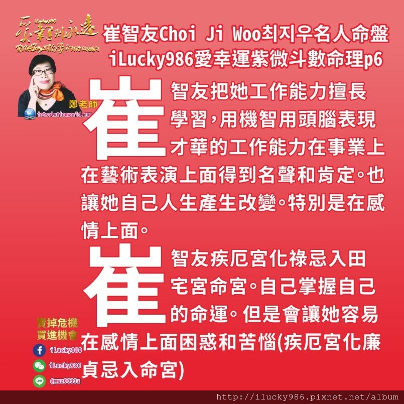 805崔志宇Choi Ji Woo崔智友최지우名人紫微斗數命盤iLucky986愛幸運紫微斗數命理資訊顧問6,崔智友在戲劇上面表現出來許多溫柔婉約情感豐富，劇情中許多為愛所苦，為愛犧牲。就如同她疾厄宮坐生年祿，原本聰明，人緣好，活潑可愛，甚至有時愛面子好強，但是碰到感情的事情，有充滿浪漫幻想完美主義和潔癖，她個性中重感情的一面，常讓自己苦惱。 她所碰到的朋友大眾，如同迷一樣，陽光的外表下，會反反覆覆，讓人無法捉摸。她的朋友大眾，善於觀察人，又會自我保護和自我欺騙，口才很好。她的朋友有貴人(左輔天鉞)給他幫助，這些朋友大眾對她好，目的是為了朋友大眾自身的利益。 崔智友自己的脾氣和朋友大眾的脾氣，常讓她發生混亂矛盾。 讓他無法做正確的判斷。特別是關係到她配偶的事情和她事業工作時，利益糾葛和衝突就會讓她頭痛不已。