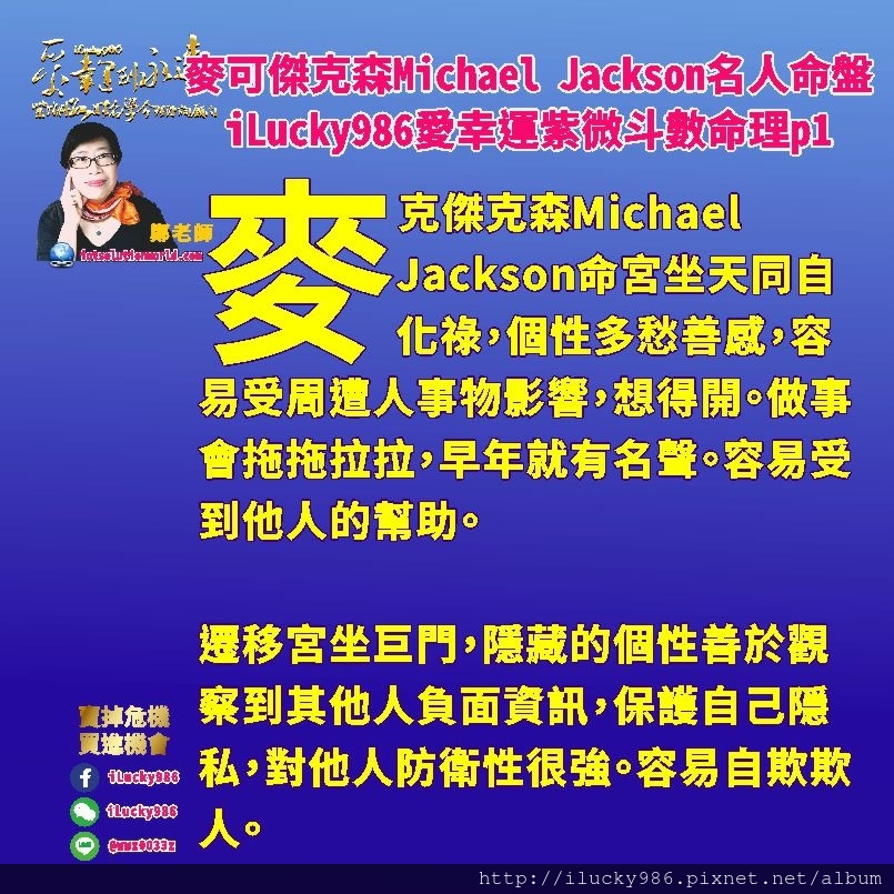 805 Michael Jackson麥可傑克森名人紫微斗數命盤iLucky986愛幸運紫微斗數命理資訊顧問p1,遷移宮坐巨門，隱藏的個性善於觀察到其他人負面資訊，保護自己隱私，對他人防衛性很強。容易自欺欺人。 麥克傑克森Michael Jackson兄弟朋友大眾才藝多，喜歡與人交際。生年祿在奴僕宮，意味這他的兄弟朋友和大眾很多。左輔右弼坐命宮遷移宮，貴人助力多。