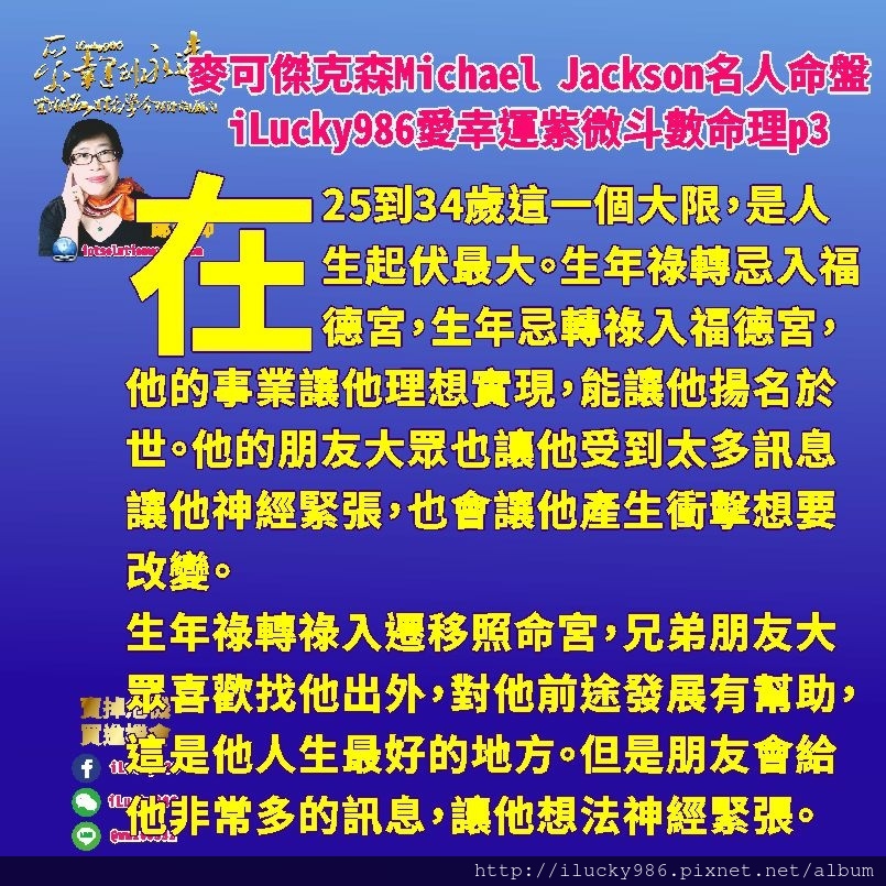 805Michael Jackson麥可傑克森名人紫微斗數命盤iLucky986愛幸運紫微斗數命理資訊顧問p3,生年祿轉祿入遷移照命宮，兄弟朋友大眾喜歡找他出外，對他前途發展有幫助，這是他人生最好的地方。但是他的朋友會給他非常多的訊息，容易讓他的想法受到干擾，讓他神經緊張，特別是在他25到34歲的時候。