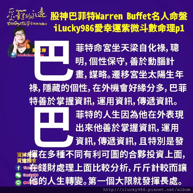 805 Warren Buffet 股神巴菲特名人紫微斗數命盤iLucky986愛幸運紫微斗數命理資訊顧問p1,巴菲特Warren Buffet疾厄宮坐天府，他的工作能力發揮在愛管錢，重視對價關係和實際利益。掌握資源，運用資源，分配資源。性急。大事精明小事糊塗。追求地位和享受。強烈危機意識，行事作風保守，沒有勝算絕不出手，善於理財，講求效率，目標明確可執行。父母疾厄線魁鉞對照，他在處理大眾錢財事務上面助力多。