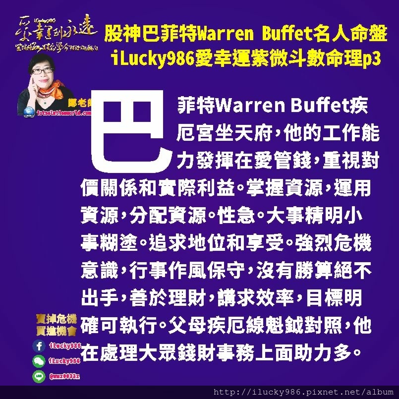 805 Warren Buffet 股神巴菲特名人紫微斗數命盤iLucky986愛幸運紫微斗數命理資訊顧問p3,巴菲特Warren Buffet股神巴菲特天同生年忌在官祿宮，在事業上他辛苦無福可享。巴菲特事業拓展上面會受到他所感受到的周遭人事物影響。他所投資的股票大多是他所習慣使用或眾所皆知的品牌。夫妻官祿線坐左輔右弼。他在事業管理和拓展上面得到各方幫助多。