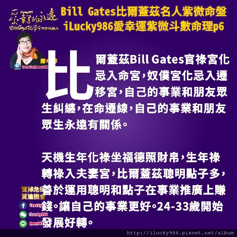 805 Bill Gates比爾蓋茲名人紫微斗數命盤iLucky986愛幸運紫微斗數命理資訊顧問p6,同時，比爾蓋茲生年忌坐遷移轉祿也入夫妻宮。他會對於社會看到不完美的事情(太陰生年忌)想要讓人不再苦惱(轉天同祿，享福)而透過自己精明理性，大膽創新，想要搶得先機佔有慾強的能力來實現。他的工作能力也讓他的人生產生改變。