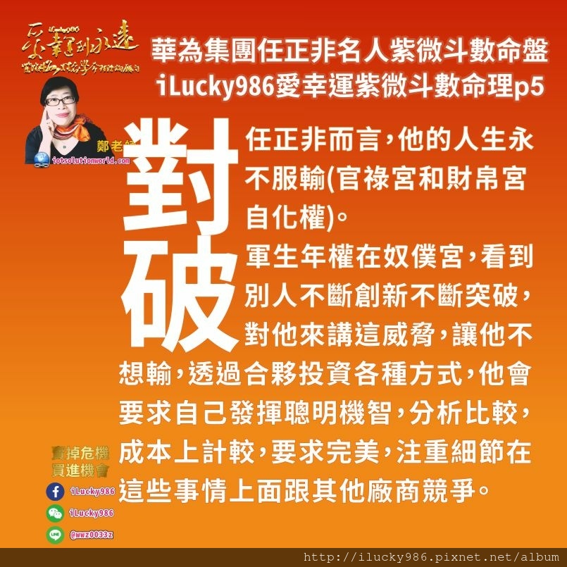 805華為集團任正非ren-zheng-fei名人紫微斗數命盤iLucky986愛幸運紫微斗數命理資訊顧問p5,紫微破軍生年權坐奴僕宮，華為集團Huawei任正非他的朋友好面子有權勢，喜歡創新，想法與眾不同，做事會拖拖拉拉。朋友大眾喜歡投資金錢給他， 他的朋友大眾欣賞他頭腦好，欣賞任正非善於受周遭人事物影響而有應對策略，朋友大眾對他的事業表現有好評也有批評。