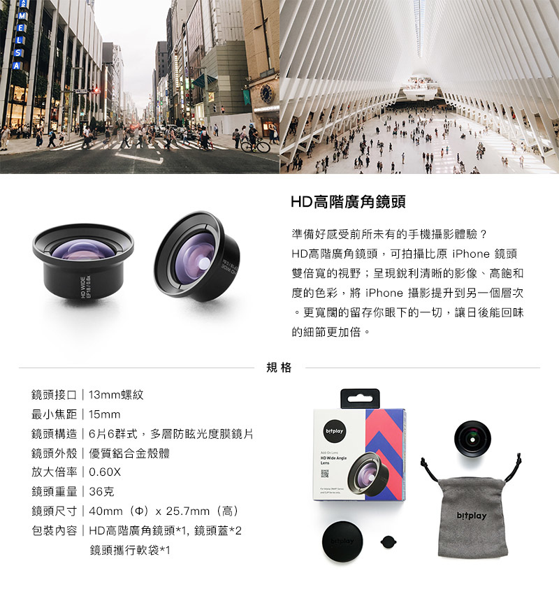 bitplay HD高階廣角鏡頭 - 準備好感受前所未有的手機攝影體驗?  HD高階廣角鏡頭,可拍攝比原 iPhone 鏡頭雙倍寬的視野;呈現銳利清晰的影像、高飽和度的色彩,將 iPhone 攝影提升到另一個層次。 更寬闊的留存你眼下的一切,讓日後能回味的細節更加倍。 bitplay HD高階廣角鏡頭 - 準備好感受前所未有的手機攝影體驗?  HD高階廣角鏡頭,可拍攝比原 iPhone 鏡頭雙倍寬的視野;呈現銳利清晰的影像、高飽和度的色彩,將 iPhone 攝影提升到另一個層次。 更寬闊的留存你眼下的一切,讓日後能回味的細節更加倍。