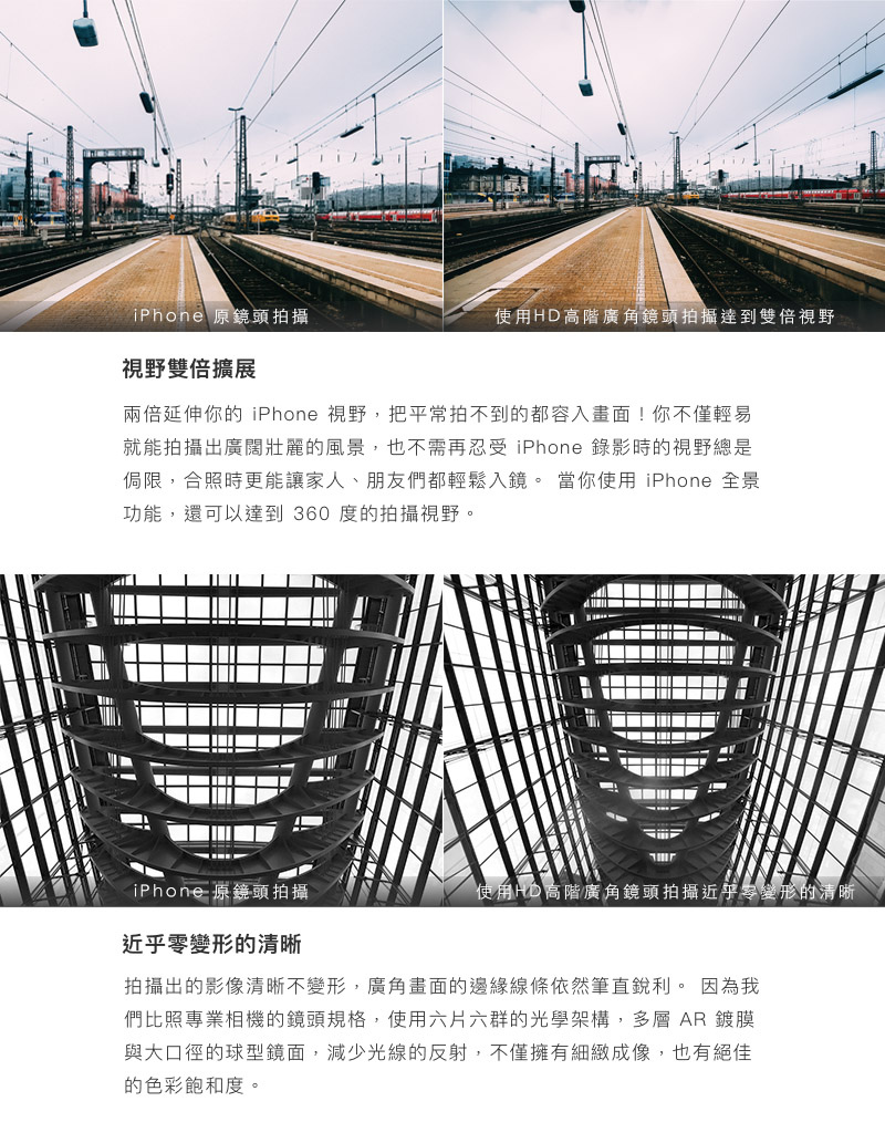 bitplay HD高階廣角鏡頭 - 視野雙倍擴展,兩倍延伸你的 iPhone 視野,把平常拍不到的都容入畫面!你不僅輕易就能拍攝出廣闊壯麗的風景,也不需再忍受iPhone 錄影時的視野總是侷限,合照時更能讓家人、朋友們都輕鬆入鏡。 當你使用 iPhone 全景功能,還可以達到 360 度的拍攝視野。近乎零變形的清晰,拍攝出的影像清晰不變形,廣角畫面的邊緣線條依然筆直銳利。 因為我們比照專業相機的鏡頭規格,使用六片六群的光學架構,多層 AR 鍍膜與大口徑的球型鏡面,減少光線的反射,不僅擁有細緻成像,也有絕佳的色彩飽和度。 bitplay HD高階廣角鏡頭 - 視野雙倍擴展,兩倍延伸你的 iPhone 視野,把平常拍不到的都容入畫面!你不僅輕易就能拍攝出廣闊壯麗的風景,也不需再忍受iPhone 錄影時的視野總是侷限,合照時更能讓家人、朋友們都輕鬆入鏡。 當你使用 iPhone 全景功能,還可以達到 360 度的拍攝視野。近乎零變形的清晰,拍攝出的影像清晰不變形,廣角畫面的邊緣線條依然筆直銳利。 因為我們比照專業相機的鏡頭規格,使用六片六群的光學架構,多層 AR 鍍膜與大口徑的球型鏡面,減少光線的反射,不僅擁有細緻成像,也有絕佳的色彩飽和度。