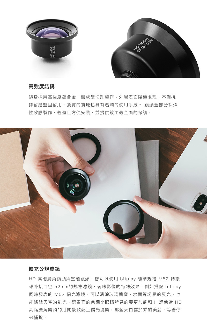 bitplay HD高階廣角鏡頭 - 鏡身採用高強度鋁合金一體成型切削製作,外層表面陽極處理,不僅抗摔耐磨堅固耐用,紮實的質地也具有溫潤的使用手感。 鏡頭蓋部分採彈性矽膠製作,輕盈且方便安裝,並提供鏡面最全面的保護。HD 高階廣角鏡頭與望遠鏡頭,皆可以使用 bitplay 標準規格 M52 轉接環外接口徑 52mm的規格濾鏡,玩味影像的特殊效果;例如搭配 bitplay 同時發表的 M52 偏光濾鏡,可以消除玻璃櫥窗、水面等場景的反光,也能濾除天空的雜光,讓畫面的色調比眼睛所見的要更加飽和! 想像當 HD 高階廣角鏡頭的壯闊景致配上偏光濾鏡,那藍天白雲加乘的美麗,等著你來捕捉。 bitplay HD高階廣角鏡頭 - 鏡身採用高強度鋁合金一體成型切削製作,外層表面陽極處理,不僅抗摔耐磨堅固耐用,紮實的質地也具有溫潤的使用手感。 鏡頭蓋部分採彈性矽膠製作,輕盈且方便安裝,並提供鏡面最全面的保護。HD 高階廣角鏡頭與望遠鏡頭,皆可以使用 bitplay 標準規格 M52 轉接環外接口徑 52mm的規格濾鏡,玩味影像的特殊效果;例如搭配 bitplay 同時發表的 M52 偏光濾鏡,可以消除玻璃櫥窗、水面等場景的反光,也能濾除天空的雜光,讓畫面的色調比眼睛所見的要更加飽和! 想像當 HD 高階廣角鏡頭的壯闊景致配上偏光濾鏡,那藍天白雲加乘的美麗,等著你來捕捉。