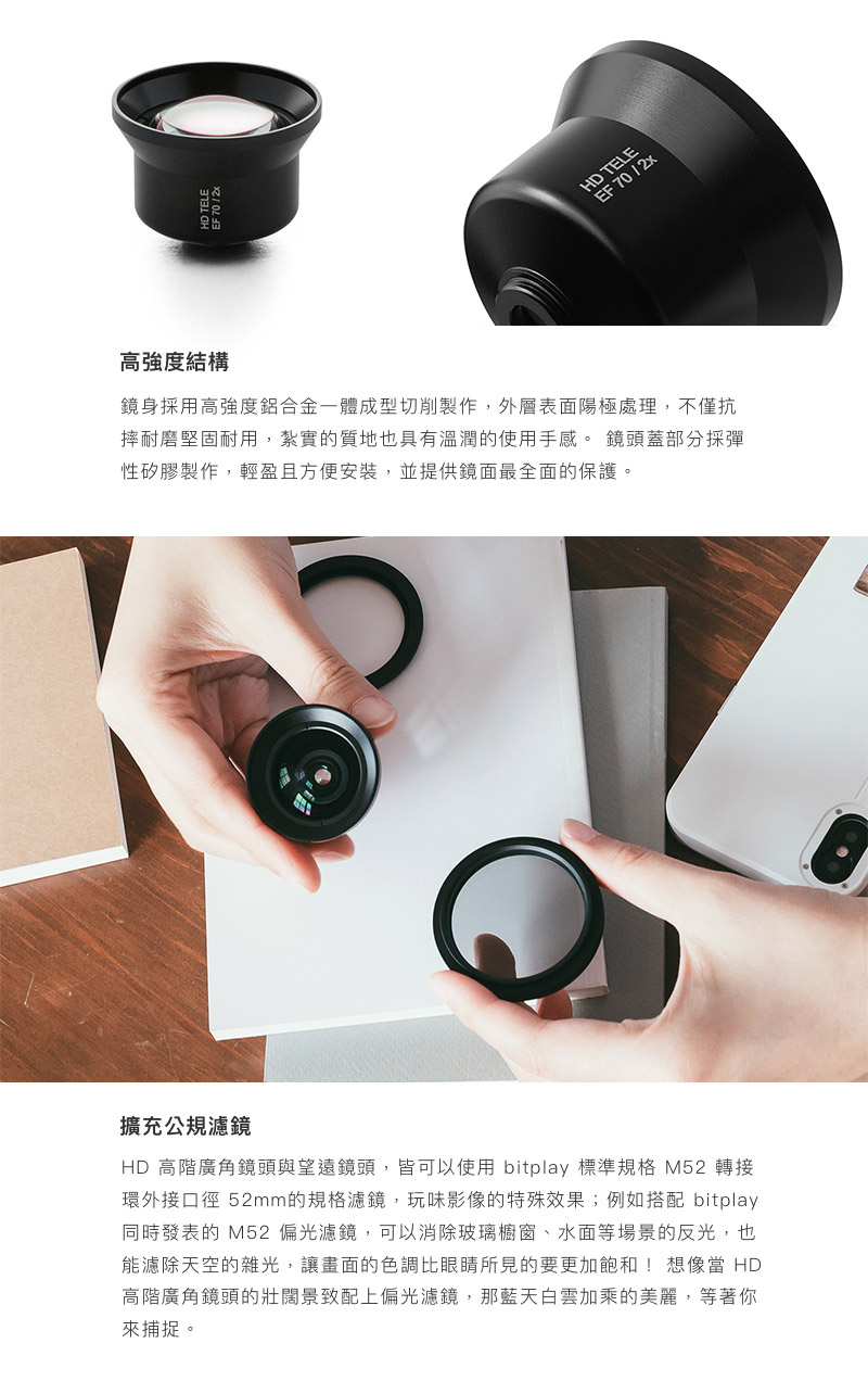bitplay HD高階望遠鏡頭 - 鏡身採用高強度鋁合金一體成型切削製作,外層表面陽極處理,不僅抗摔耐磨堅固耐用,紮實的質地也具有溫潤的使用手感。 鏡頭蓋部分採彈性矽膠製作,輕盈且方便安裝,並提供鏡面最全面的保護。HD 高階廣角鏡頭與望遠鏡頭,皆可以使用 bitplay 標準規格 M52 轉接環外接口徑 52mm的規格濾鏡,玩味影像的特殊效果;例如搭配 bitplay 同時發表的 M52 偏光濾鏡,可以消除玻璃櫥窗、水面等場景的反光,也能濾除天空的雜光,讓畫面的色調比眼睛所見的要更加飽和! 想像當 HD 高階廣角鏡頭的壯闊景致配上偏光濾鏡,那藍天白雲加乘的美麗,等著你來捕捉。 bitplay HD高階望遠鏡頭 - 鏡身採用高強度鋁合金一體成型切削製作,外層表面陽極處理,不僅抗摔耐磨堅固耐用,紮實的質地也具有溫潤的使用手感。 鏡頭蓋部分採彈性矽膠製作,輕盈且方便安裝,並提供鏡面最全面的保護。HD 高階廣角鏡頭與望遠鏡頭,皆可以使用 bitplay 標準規格 M52 轉接環外接口徑 52mm的規格濾鏡,玩味影像的特殊效果;例如搭配 bitplay 同時發表的 M52 偏光濾鏡,可以消除玻璃櫥窗、水面等場景的反光,也能濾除天空的雜光,讓畫面的色調比眼睛所見的要更加飽和! 想像當 HD 高階廣角鏡頭的壯闊景致配上偏光濾鏡,那藍天白雲加乘的美麗,等著你來捕捉。