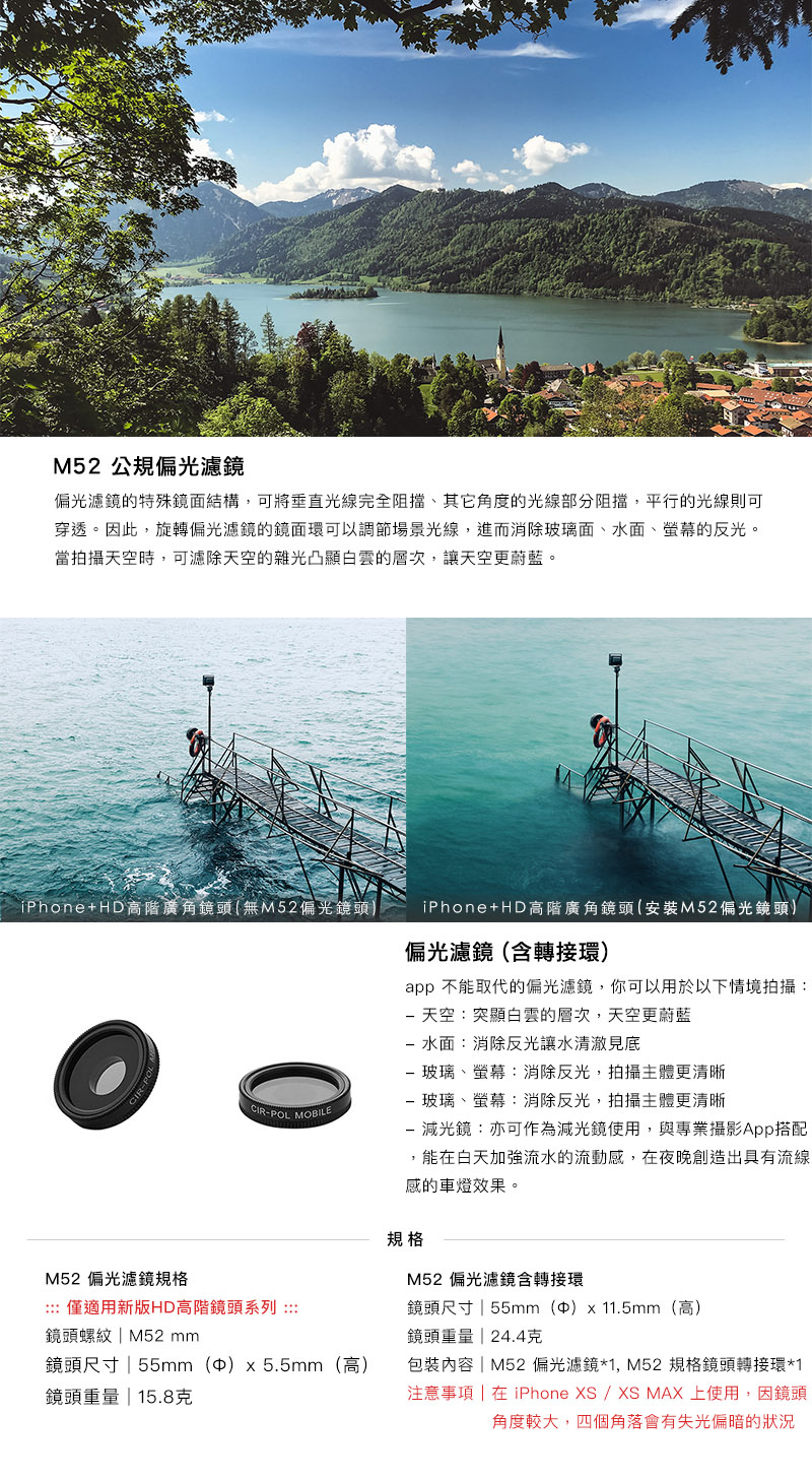 HD 高階鏡頭加購配件 - M52 濾鏡系列- 偏光濾鏡，偏光濾鏡的特殊鏡面結構，可將垂直光線完全阻擋、其它角度的光線部分阻擋，平行的光線則可穿透。因此，旋轉偏光濾鏡的鏡面環可以調節場景光線，進而消除玻璃面、水面、螢幕的反光。�當拍攝天空時，可濾除天空的雜光凸顯白雲的層次，讓天空更蔚藍。