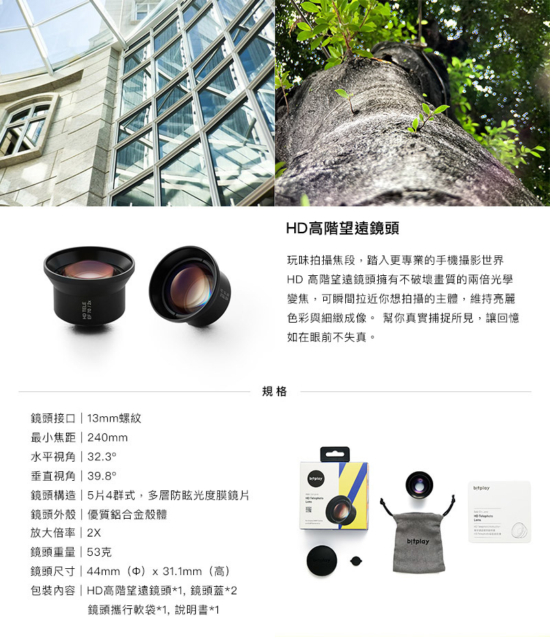 bitplay HD高階望遠鏡頭 - HD 高階望遠鏡頭擁有不破壞畫質的兩倍光學變焦,可瞬間拉近你想拍攝的主體,維持亮麗色彩與細緻成像。 幫你真實捕捉所見,讓回憶如在眼前不失真。 bitplay HD高階望遠鏡頭 - HD 高階望遠鏡頭擁有不破壞畫質的兩倍光學變焦,可瞬間拉近你想拍攝的主體,維持亮麗色彩與細緻成像。 幫你真實捕捉所見,讓回憶如在眼前不失真。