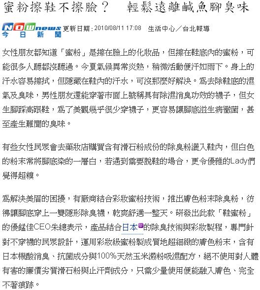 女性朋友都知道「蜜粉」是擦在臉上的化妝品,但擦在鞋底內的蜜粉,可能很多人聽都沒聽過。今夏氣候異常炎熱,稍微活動便汗如雨下。身上的汗水容易擦拭,但隱藏在鞋內的汗水,可沒那麼好解決。為去除鞋底的濕氣及臭味,男性朋友還能穿著市面上號稱具有除濕消臭功效的襪子,但女生腳踩高跟鞋,為了美觀幾乎很少穿襪子,更容易讓腳底滋生病黴菌,甚至產生難聞的臭味。有些女性民眾會去藥妝店購買含有滑石粉成份的除臭粉灑入鞋內,但白色的粉末常將腳底染的一層白,若遇到需要脫鞋的場合,更令優雅的Lady們覺得超糗。為解決美眉的困擾,有廠商結合彩妝蜜粉技術,推出膚色粉末除臭粉,彷彿讓腳底穿上一雙隱形除臭襪,乾爽舒適一整天。研發出此款「鞋蜜粉」的優錳佳CEO朱總表示,產品結合日本的除臭技術與彩妝製程,專門針對不穿襪的民眾設計,運用彩妝級蜜粉製成質地超細緻的膚色粉末,含有日本機酸消臭、抗菌成分與100%天然玉米澱粉吸濕配方,絕不使用對人體有害的廉價劣質滑石粉與止汗劑成分,只需少量使用便能融入膚色、完全不著痕跡。朱總進一步說明,鞋蜜粉與市售的爽身粉最大不同處在於爽身粉中摻有滑石粉,灑在鞋底可能會有滑倒的疑慮,而鞋蜜粉則使用成本更高的天然玉米澱粉,能有效吸收腳部汗液濕氣,活動更加靈活自在。大家都知道,健康皮膚是呈現弱酸性的,PH值約在4.5-5.5左右,但人體的汗液卻是鹼性,容易使足部皮膚失去健康,鞋蜜粉則採用與人體膚質相近的弱酸性成分,兼能呵護細緻的肌膚。此外廠商宣稱產品的獨特的有機酸複合配方,能有效抑制金黃色葡萄球菌與香港腳黴菌等,甚至連人體極限25倍阿摩尼亞臭味,都能立即有效消除。而產品榮獲第十屆國家品質保證金像獎與各大媒體的爭相報導,更是對品質的一大肯定。工作上需要長時間穿著包鞋的OL,以前都得購買多雙鞋子輪流替換,現在只需準備一瓶鞋蜜粉,省錢又方便,也無需擔心脫下鞋子時,會發生令人尷尬的窘境。