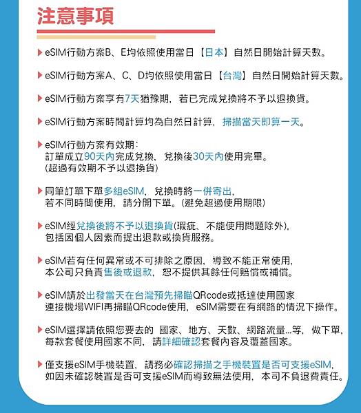  注意事項  eSiM行動方案B、E均依照使用當日【日本】自然日開始計算天数。  eSIM行物方案A、C、D均依照使用當日【台灣 自然日開始計算天數。  eSiM行材方案享有7天豫明,若已完成兌换将不予以退换貨  eSiM行动方案时間計算均為自然日計算掃描常天即算一天。  eSiM行方案有效期:  訂單成立90天内完成兌換兌换後30天內使用完罪。  (超過有效明不子以退换貨)  同筆訂單下單多组eSIM,兌换时将一併寄出。  若不同時間使用。請分開下單。(避免超過使用期限)  eSiM經兌換後將不予以退换貨(瑕疵、不能使用間題除外  包括因個人因素而提出退款或换貨服務。  eSiM若有任何異常或不可排除之原因,尊致不能正常使用  本公司只負責售後或退款,恕不提供其餘任何籍償或補償。  eSiM請於出發當天在台灣预先掃账QRcode或抵達使用国家  速接機場WIFI再掃联QRcode使用。eSIM需要在有路的情況下操作。  esiM运挥睛依照您要去的国家、地方、天数、網路流量,等,做下单。  每款套餐使用国家不同,請詳細確認套餐内容及覆蓋國家。  僅支援eSIM手機裝置,請務必認掃描之手機装置是否可支援eSIM  如因未確認装道是否可支援eSIM而導致無法使用,本司不負退費責任。