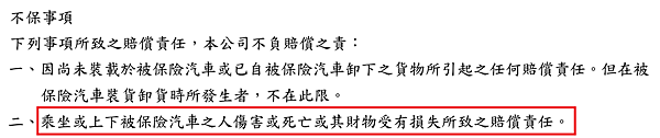 不保事項 下列事項所致之賠償責任，本公司不負賠償之責： 一、因尚未裝載於被保險汽車或已自被保險汽車卸下之貨物所引起之任何賠償責任。但在被保險汽車裝貨卸貨時所發生者，不在此限。 二、乘坐或上下被保險汽車之人傷害或死亡或其財物受有損失所致之賠償責任。 