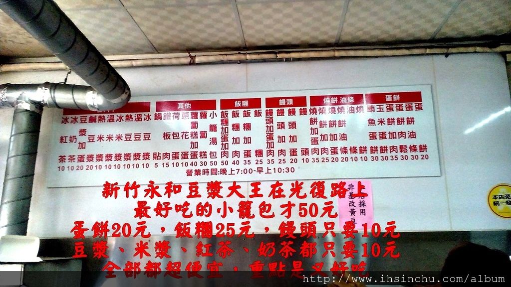 位在新竹科學園區老爺酒店附近的早餐加宵夜美食, 對面是頂好超市,附近有關新路美食區及新莊捷運站,平時人潮聚集,附近美食餐廳也多 所有的小吃都是現點現做 新竹永和豆漿大王在光復路上,最好吃的小籠包一籠才50元, 蛋餅20元,飯糰25元,饅頭只要10元,豆漿、米漿、紅茶、奶茶都只要10元, 全部都超便宜,重點是又好吃。 位在新竹科學園區老爺酒店附近的早餐加宵夜美食, 對面是頂好超市,附近有關新路美食區及新莊捷運站,平時人潮聚集,附近美食餐廳也多 所有的小吃都是現點現做 新竹永和豆漿大王在光復路上,最好吃的小籠包一籠才50元, 蛋餅20元,飯糰25元,饅頭只要10元,豆漿、米漿、紅茶、奶茶都只要10元, 全部都超便宜,重點是又好吃。