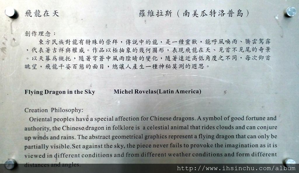 飛龍在天(Flying Dragon in the Sky) 創作理念:東方民族對龍有特殊的崇拜,傳說中的龍,是一種靈獸,能呼風喚雨、騰雲駕霧,代表著吉祥與權威。作品以極抽象的幾何圖形,表現飛龍在天、見首不見尾的奇景。以天幕為襯托,隨著穹蒼中風雨陰晴的變化,隨著遠近高低角度之不同,每次仰首眺望,飛龍千姿百態的面目,總讓人產生一種神秘莫測的遐思。 飛龍在天(Flying Dragon in the Sky) 創作理念:東方民族對龍有特殊的崇拜,傳說中的龍,是一種靈獸,能呼風喚雨、騰雲駕霧,代表著吉祥與權威。作品以極抽象的幾何圖形,表現飛龍在天、見首不見尾的奇景。以天幕為襯托,隨著穹蒼中風雨陰晴的變化,隨著遠近高低角度之不同,每次仰首眺望,飛龍千姿百態的面目,總讓人產生一種神秘莫測的遐思。