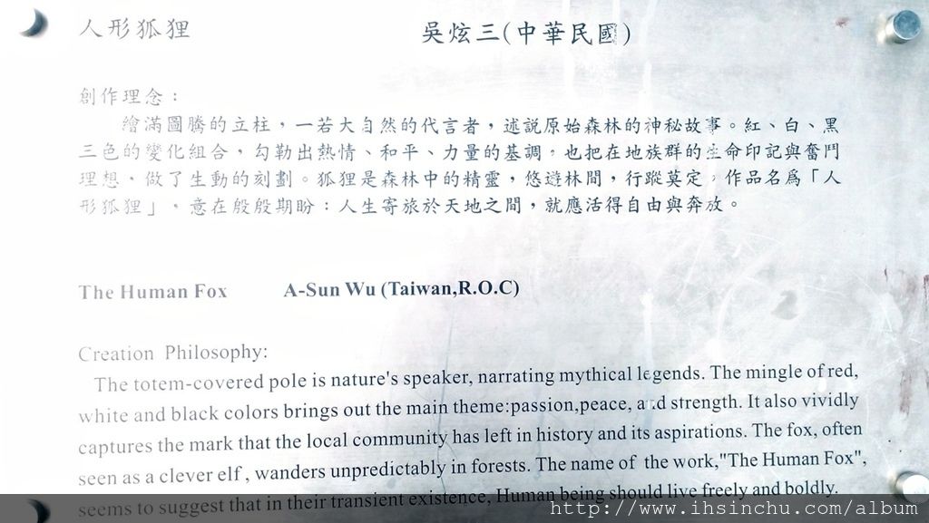 人形狐狸(The Human Fox) 創作理念:繪滿圖騰的立柱,一若大自然的代言者,述說原始森林的神秘故事。紅、白、黑三色的變化組合,勾勒出熱情、和平、力量的基調,也把在地族群的生命印記與奮鬥理想,做了生動的刻劃。狐狸是森林中的精靈,悠遊林間,行蹤莫定,作品名為「人形狐狸」,意在殷殷期盼:人生寄旅於天地之間,就應活得自由與奔放。 人形狐狸(The Human Fox) 創作理念:繪滿圖騰的立柱,一若大自然的代言者,述說原始森林的神秘故事。紅、白、黑三色的變化組合,勾勒出熱情、和平、力量的基調,也把在地族群的生命印記與奮鬥理想,做了生動的刻劃。狐狸是森林中的精靈,悠遊林間,行蹤莫定,作品名為「人形狐狸」,意在殷殷期盼:人生寄旅於天地之間,就應活得自由與奔放。