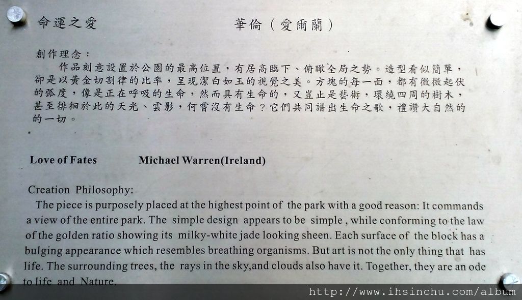 命運之愛(Love of Fates) 創作理念:作品刻意設置於公園的最高位置,有居高臨下、俯瞰全局之勢。造型看似簡單,卻是以黃金切割律的比率,呈現潔白如玉的視覺之美。方塊的每一面,都有微微起伏的弧度,像是正在呼吸的生命,然而具有生命的,又豈止是藝術,環繞四周的樹木,甚至徘徊於此的天光、雲影,何嘗沒有生命?它們共同譜出生命之歌,禮讚大自然的一切。 命運之愛(Love of Fates) 創作理念:作品刻意設置於公園的最高位置,有居高臨下、俯瞰全局之勢。造型看似簡單,卻是以黃金切割律的比率,呈現潔白如玉的視覺之美。方塊的每一面,都有微微起伏的弧度,像是正在呼吸的生命,然而具有生命的,又豈止是藝術,環繞四周的樹木,甚至徘徊於此的天光、雲影,何嘗沒有生命?它們共同譜出生命之歌,禮讚大自然的一切。