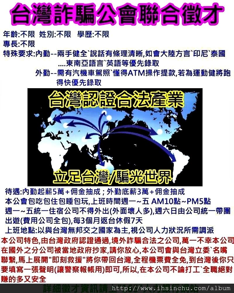 台灣詐騙公會聯合徵才,詐騙是台灣政府重點扶植產業,保證薪水獎金遠遠超過其他行業,歡迎大家攜家帶眷來加入,共同為台灣經濟打拼! 台灣詐騙公會聯合徵才,詐騙是台灣政府重點扶植產業,保證薪水獎金遠遠超過其他行業,歡迎大家攜家帶眷來加入,共同為台灣經濟打拼!