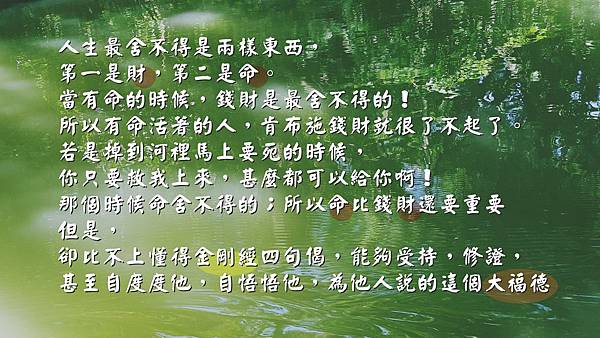 人生最舍不得是兩樣東西，第一是財，第二是命。當有命的時候，錢財是最舍不得的！所以有命活著的人，肯布施錢財就很了不起了。若是掉到河裡馬上要死的時候，你只要救我上來，甚麼都可以給你啊！那個時候命舍不得的；所以命比錢財還要重要