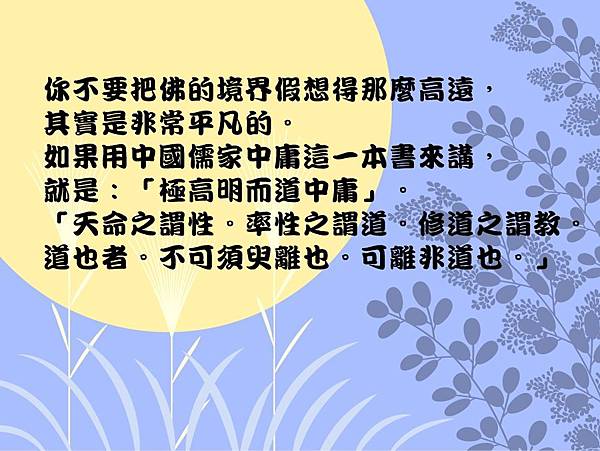 你不要把佛的境界假想得那麼高遠，其實是非常平凡的。如果用中國儒家中庸這一本書來講，就是：「極高明而道中庸」。「天命之謂性。率性之謂道。修道之謂教。道也者。不可須臾離也。可離非道也。」