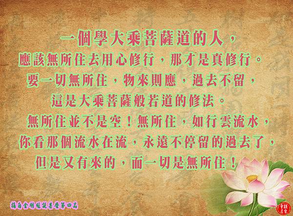 一個學大乘菩薩道的人,應該無所住去用心修行,那才是真修行。要一切無所住,物來則應,過去不留,這是大乘菩薩般若道的修法。無所住並不是空!無所住,如行雲流水,你看那個流水在流,永遠不停留的過去了,但是又有來的,而一切是無所住! 一個學大乘菩薩道的人,應該無所住去用心修行,那才是真修行。要一切無所住,物來則應,過去不留,這是大乘菩薩般若道的修法。無所住並不是空!無所住,如行雲流水,你看那個流水在流,永遠不停留的過去了,但是又有來的,而一切是無所住!