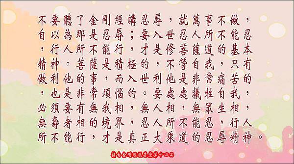 不要聽了金剛經講忍辱，就萬事不做，自以為那是忍辱﹔要入世忍人所不能忍，行人所不能行，才是修菩薩道的基本精神。菩薩是積極的，不管自我，只有做利他的事，而入世利他是非常痛苦的，也是非常煩惱的。要處處犧牲自我，必須要有無我相，無人相，無眾生相，無壽者相的境界，忍人所不能忍，行人所不能行，才是真正大乘道的忍辱精神。.jpg