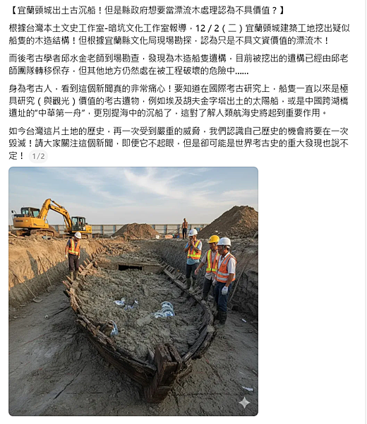 -9-【宜蘭頭城出土古沉船!但是縣政府想要當漂流木處理認為不具價值?】-根據台灣本土文史工作室-暗坑文化工作室報導,12/2(二)宜蘭頭城建築工地挖出疑似船隻的木造結構!但根據宜蘭縣文化局現場勘探,認為只是不具文資價值的漂流木!-而後考古學者邱水金老師到場勘查,發現為木造船隻遺構,目前被挖出的遺構已經由邱老師團隊轉移保存,但其他地方仍然處在被工程破壞的危險中......-身為考古人,看到這個新聞真的非常痛心!要知道在國際考古研究上,船隻一直以來是極具研究(與觀