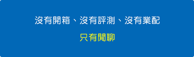 沒有開箱、沒有評測、沒有業配，只有閒聊。.jpg