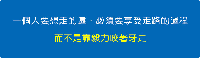 一個人要想走的遠，必須要享受走路的過程，而不是靠毅力咬著牙走。.jpg