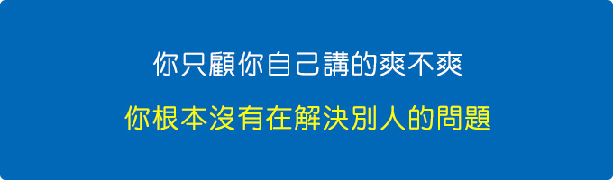 你只顧你自己講的爽不爽，你根本沒有在解決別人的問題。.jpg