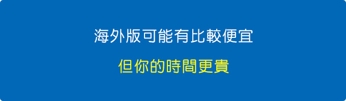 就算海外版可能有比較便宜，但你這是何苦，你花更多的時間搜尋比價、日後萬一有問題還需要更多的時間與金錢處理，這樣算一算，其實也沒有比較便宜，因為你的時間更貴。.jpg