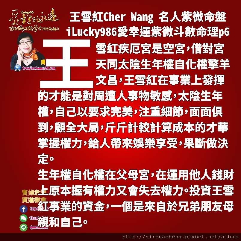 8056宏達電HTC王雪紅Cher Wang名人紫微斗數命盤iLucky986愛幸運紫微斗數命理資訊顧問,生年權自化權在父母宮，在運用他人錢財上原本握有權力又會失去權力。投資王雪紅事業的資金，一個是來自於兄弟朋友母親和自己。 合夥事業和自己的脾氣喜歡把錢用在事業外拓展上面，但工作環境上面常拖拖拉拉猶豫不決，且太多腦袋不靈光卻自以為聰明有謀略的人會在事業在外拓展時雖然想要賺錢，但會受到朋友大眾錯誤，不正確的點子影響，短期贏到名聲和肯定，但實際上錢都用在拓展市場上，而影響到自己的事業運勢。 