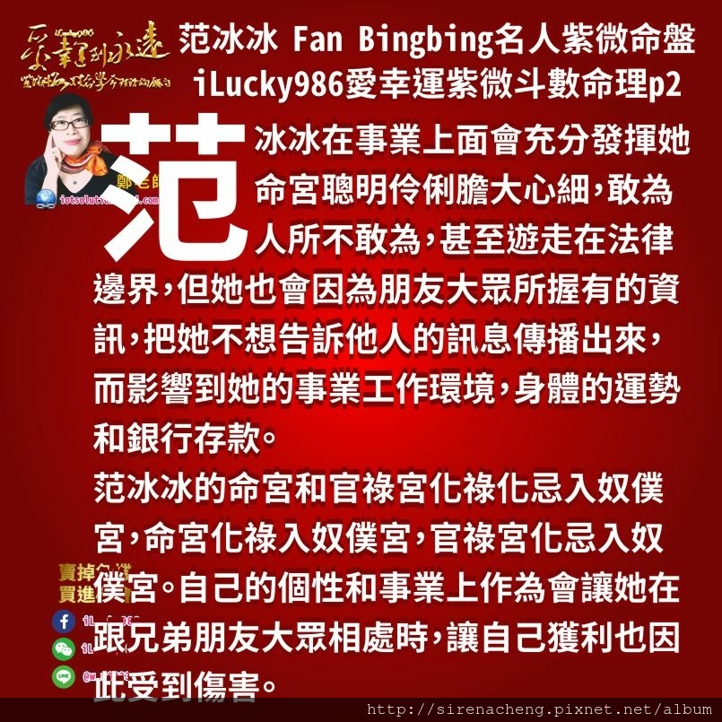 8052范冰冰Fan Bingbing名人紫微斗數命盤iLucky986愛幸運紫微斗數命理資訊顧問,范冰冰在事業上面會充分發揮她命宮聰明伶俐膽大心細，敢為人所不敢為，甚至遊走在法律邊界，但她也會因為朋友大眾所握有的資訊，把她不想告訴他人的訊息傳播出來，而影響到她的事業工作環境，身體的運勢和銀行存款。 范冰冰的命宮和官祿宮化祿化忌入奴僕宮，命宮化祿入奴僕宮，官祿宮化忌入奴僕宮。自己的個性和事業上作為會讓她在跟兄弟朋友大眾相處時，讓自己獲利也因此受到傷害。