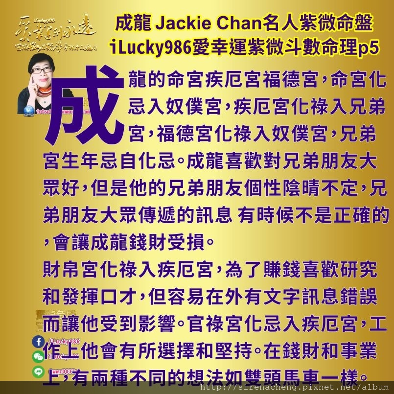 805成龍Jackie Chan名人紫微斗數命盤iLucky986愛幸運紫微斗數命理資訊顧問5,成龍성룡成龙 Jackie Chan疾厄宮坐巨門火星地空左輔，脾氣有謹慎喜歡研究觀察，防備心重和顧家，自我隱藏。火爆來得快去得快。 成龍的命宮疾厄宮福德宮，命宮化忌入奴僕宮，疾厄宮化祿入兄弟宮，福德宮化祿入奴僕宮，兄弟宮生年忌自化忌。成龍喜歡對兄弟朋友大眾好，但是他的兄弟朋友個性陰晴不定，兄弟朋友大眾傳遞的訊息 有時候不是正確的，會讓成龍錢財受損。