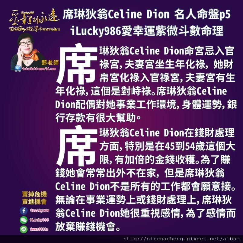 805席琳狄翁Celine Dion 名人紫微斗數命盤iLucky986愛幸運紫微斗數命理資訊顧問p5,席琳狄翁Celine Dion配偶對她事業工作環境，身體運勢，銀行存款有幫助。 席琳狄翁Celine Dion命宮忌入官祿宮，夫妻宮坐生年化祿， 她財帛宮化祿入官祿宮，夫妻宮有生年化祿，這個是對峙祿。 席琳狄翁Celine Dion在錢財處理方面，特別是在45到54歲這個大限，有加倍的金錢收穫。為了賺錢她會常常出外不在家， 但是席琳狄翁Celine Dion不是所有的工作都會願意接。無論在事業運勢上或錢財處理上，席琳狄翁Celine Dion她很重視感情，為了感情而放棄賺錢機會。 