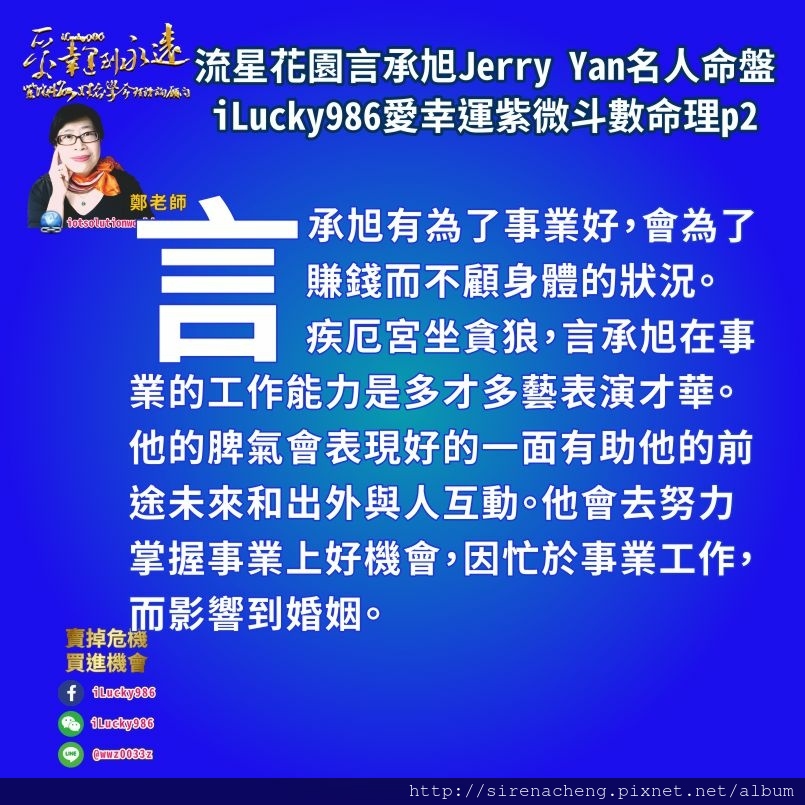 805 流星花園道明寺言承旭Jerry Yan名人紫微斗數命盤iLucky986愛幸運紫微斗數命理資訊顧問p2,言承旭有為了事業好，會為了賺錢而不顧身體的狀況。 疾厄宮坐貪狼，言承旭在事業的工作能力是多才多藝表演才華。他的脾氣會表現好的一面有助他的前途未來和出外與人互動。他會去努力掌握事業上好機會，因忙於事業工作，而影響到婚姻。 