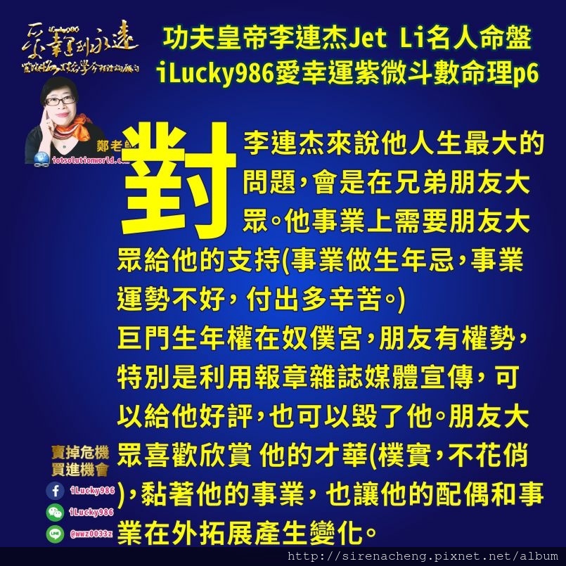 805功夫皇帝KungFu李連杰Jet Li利智名人紫微斗數命盤iLucky986愛幸運紫微斗數命理資訊顧問6,對李連杰來說他人生最大的問題，會是在兄弟朋友大眾。他事業上需要朋友大眾給他的支持(事業做生年忌，事業運勢不好， 付出多辛苦。) 巨門生年權在奴僕宮，朋友有權勢，特別是利用報章雜誌媒體宣傳， 可以給他好評，也可以毀了他。朋友大眾喜歡欣賞 他的才華(樸實，不花俏)，黏著他的事業， 也讓他的配偶和事業在外拓展產生變化。