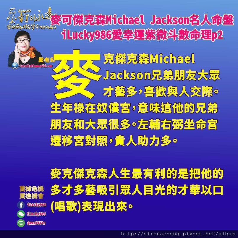 805 Michael Jackson麥可傑克森名人紫微斗數命盤iLucky986愛幸運紫微斗數命理資訊顧問p2,麥克傑克森人生最有利的是把他的多才多藝吸引眾人目光的才華以口(唱歌)表現出來。 在25到34歲這一個大限，是他人生起伏最大的時候。生年祿轉忌入福德宮，生年忌轉祿入福德宮，他的事業讓他理想實現，能讓他揚名於世。他的朋友大眾也讓他受到太多訊息讓他神經緊張，也會讓他產生衝擊想要改變