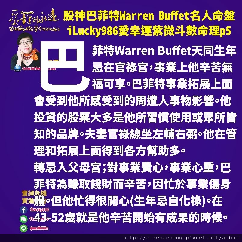 805 Warren Buffet 股神巴菲特名人紫微斗數命盤iLucky986愛幸運紫微斗數命理資訊顧問p5,巴菲特Warren Buffet夫妻宮化祿入遷移照命，配偶對他好，巴菲特事業在外的表現對巴菲特有加倍好處，配偶對巴菲特的事業很在意。配偶會有變化。73-82歲大限變動配偶亡(配偶之子沖田)巴菲特的第一任配偶在2004年巴菲特虛歲75過世。