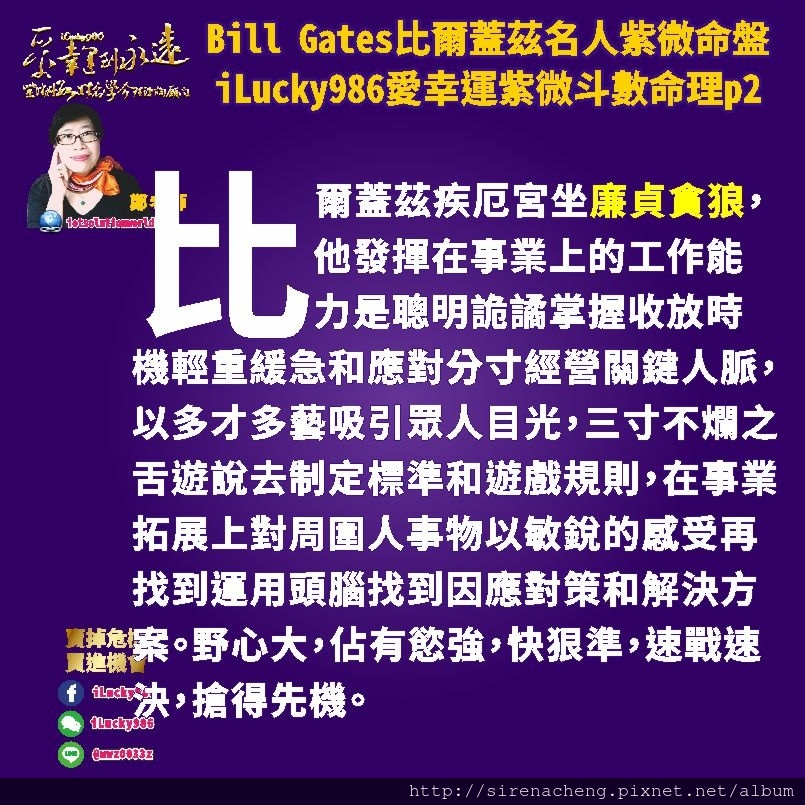 805 Bill Gates比爾蓋茲名人紫微斗數命盤iLucky986愛幸運紫微斗數命理資訊顧問p2,比爾蓋茲疾厄宮坐廉貞貪狼，他發揮在事業上的工作能力是聰明詭譎掌握收放時機輕重緩急和應對分寸經營關鍵人脈，以多才多藝吸引眾人目光，三寸不爛之舌遊說去制定標準和遊戲規則，在事業拓展上對周圍人事物以敏銳的感受再找到運用頭腦找到因應對策和解決方案。野心大，佔有慾強，快狠準，速戰速決，搶得先機。