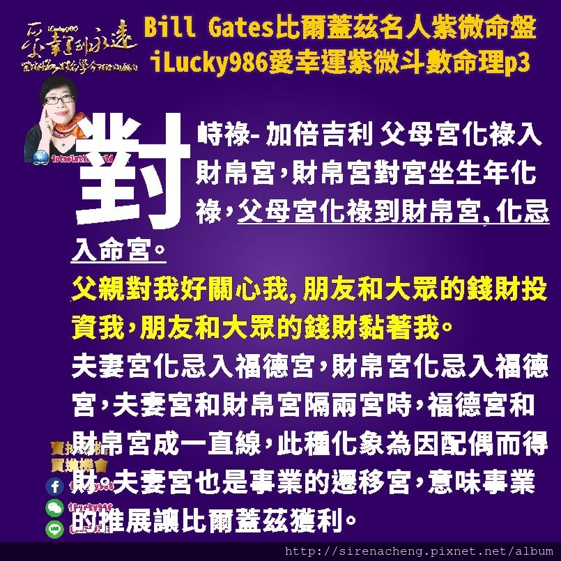 805 Bill Gates比爾蓋茲名人紫微斗數命盤iLucky986愛幸運紫微斗數命理資訊顧問p3,對峙祿- 加倍吉利 父母宮化祿入財帛宮，財帛宮對宮坐生年化祿，父母宮化祿到財帛宮, 化忌入命宮。 父親對我好關心我, 朋友和大眾的錢財投資我，朋友和大眾的錢財黏著我。