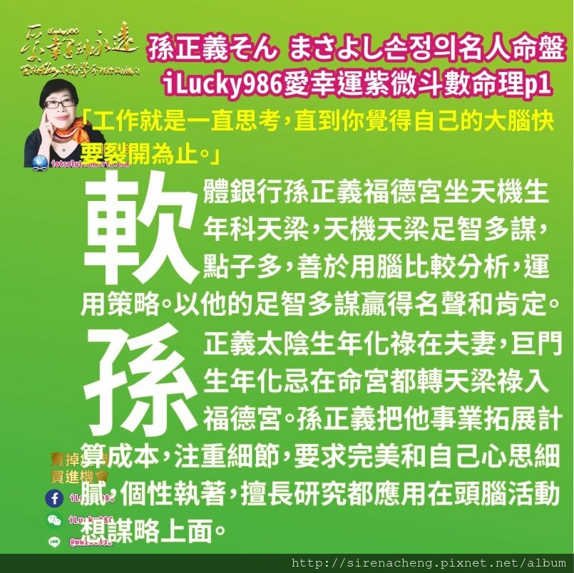805軟銀集團Softbank孫正義Masayoshi Son 손정의 そん まさよし名人紫微斗數命盤iLucky986愛幸運紫微斗數p1,「工作就是一直思考，直到你覺得自己的大腦快要裂開為止。」 軟體銀行孫正義福德宮坐天機生年科天梁，天機天梁足智多謀，點子多，善於用腦比較分析，運用策略。以他的足智多謀名聲和肯定。 孫正義太陰生年化祿在夫妻，巨門生年化忌在命宮都轉天梁祿入福德宮。孫正義把他事業拓展 上計算成本，注重細節，要求完美和自己心思細膩，個性執著，擅長研究都應用在頭腦活動想謀略上面。