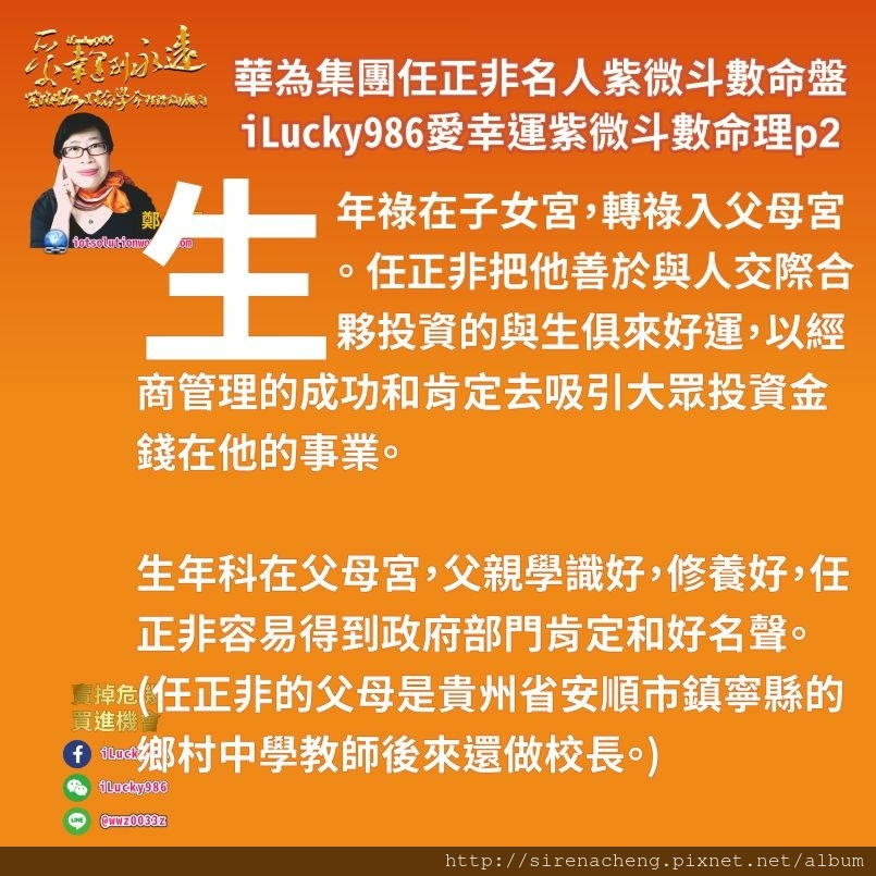 805華為集團任正非ren-zheng-fei名人紫微斗數命盤iLucky986愛幸運紫微斗數命理資訊顧問p2,生年祿在子女宮，轉祿入父母宮。 華為集團Huawei任正非把他善於與人交際合夥投資的與生俱來好運，以經商管理的成功和肯定去吸引大眾投資金錢在他的事業。 生年科在父母宮，任正非容易得到政府部門肯定和好名聲。(任正非的父母是貴州省安順市鎮寧縣的鄉村中學教師)