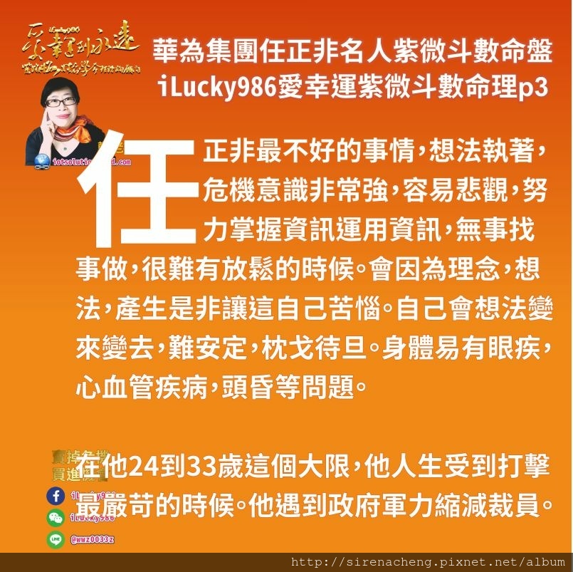 805華為集團任正非ren-zheng-fei名人紫微斗數命盤iLucky986愛幸運紫微斗數命理資訊顧問p3,華為集團Huawei任正非最不好的事情，想法執著，危機意識非常強，容易悲觀，努力掌握資訊運用資訊，無事找事做，很難有放鬆的時候。會因為理念，想法，產生是非讓這自己苦惱。自己會想法變來變去，難安定，枕戈待旦。身體易有眼疾，心血管疾病，頭昏等問題。 在他24到33歲這個大限，他人生受到打擊 最嚴苛的時候。他遇到政府軍力縮減裁員。婚變