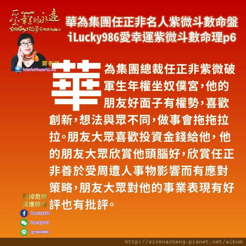 805華為集團任正非ren-zheng-fei名人紫微斗數命盤iLucky986愛幸運紫微斗數命理資訊顧問p6,紫微破軍生年權坐奴僕宮，華為集團Huawei任正非他的朋友好面子有權勢，喜歡創新，想法與眾不同，做事會拖拖拉拉。朋友大眾喜歡投資金錢給他， 他的朋友大眾欣賞他頭腦好，欣賞任正非善於受周遭人事物影響而有應對策略，朋友大眾對他的事業表現有好評也有批評。